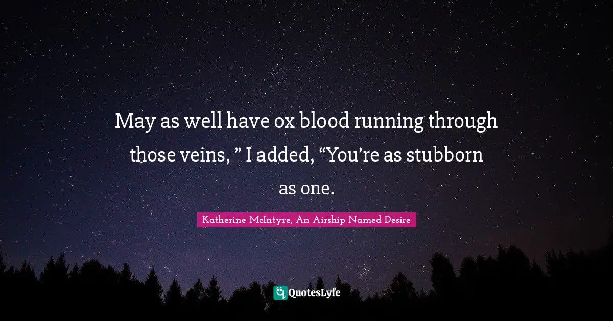 May as well have ox blood running through those veins, ” I added, “You’re as stubborn as one.