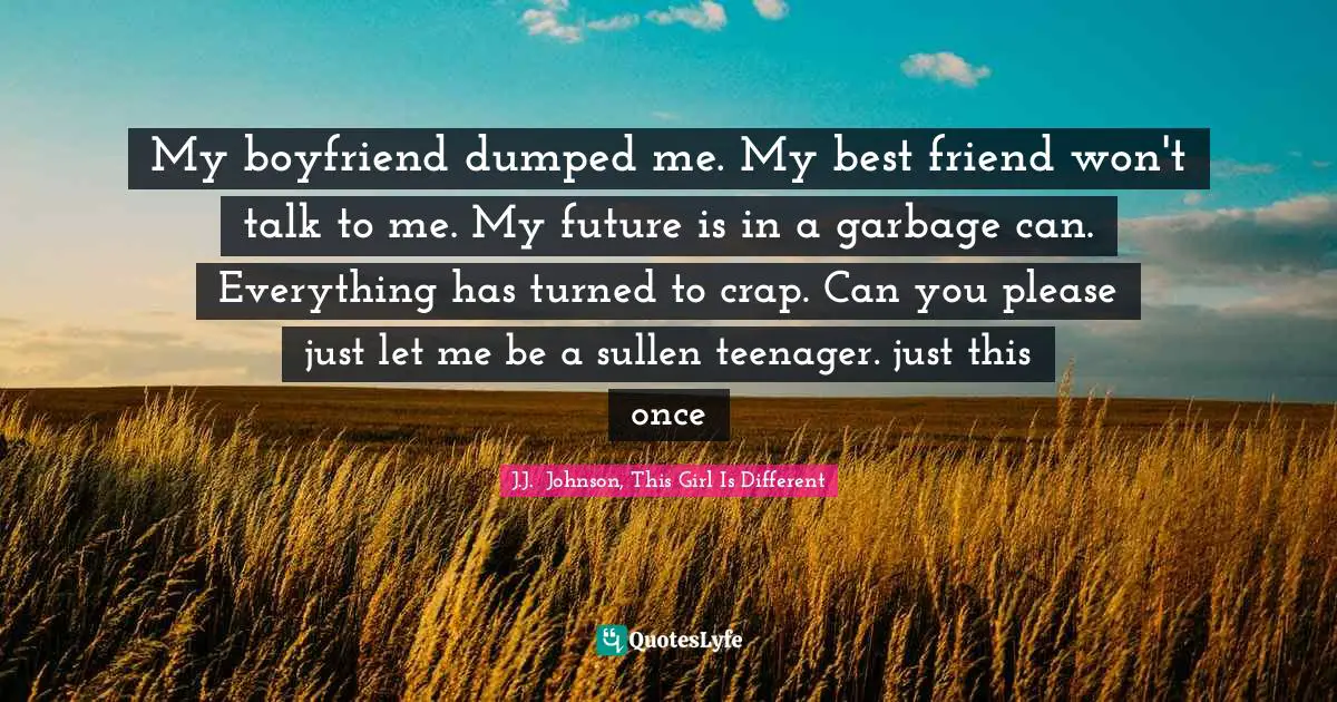 My boyfriend dumped me. My best friend won't talk to me. My future is in a garbage can. Everything has turned to crap. Can you please just let me be a sullen teenager. just this once