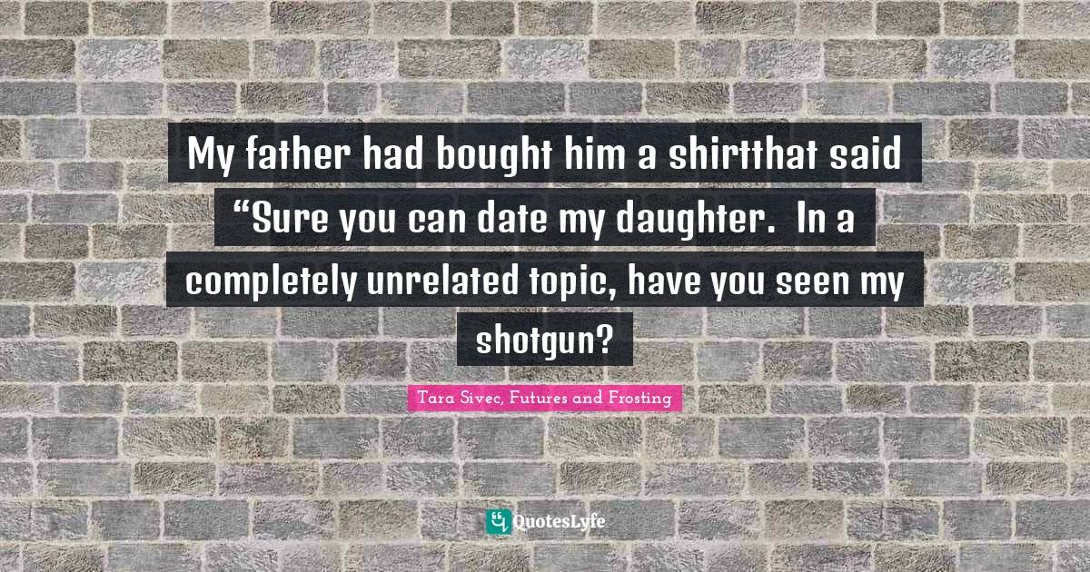 My father had bought him a shirtthat said “Sure you can date my daughter.  In a completely unrelated topic, have you seen my shotgun?