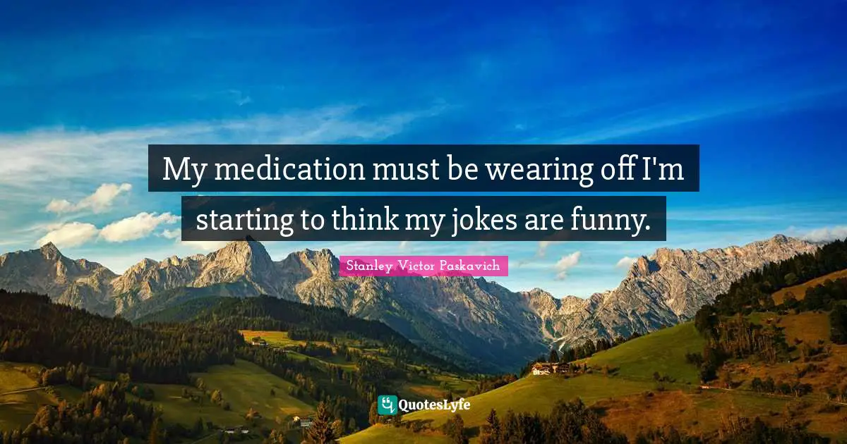 My medication must be wearing off I'm starting to think my jokes are funny.