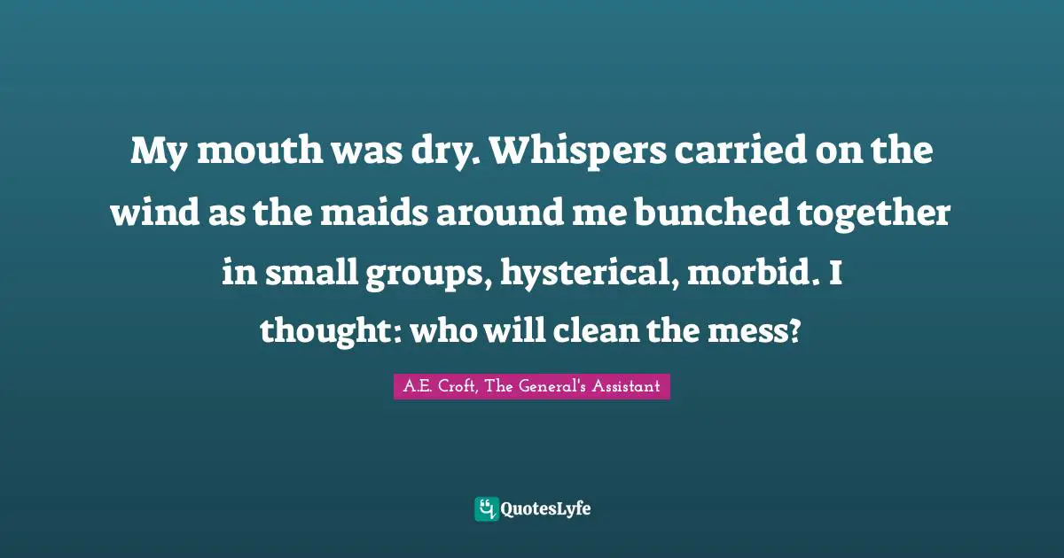 My mouth was dry. Whispers carried on the wind as the maids around me bunched together in small groups, hysterical, morbid. I thought: who will clean the mess?