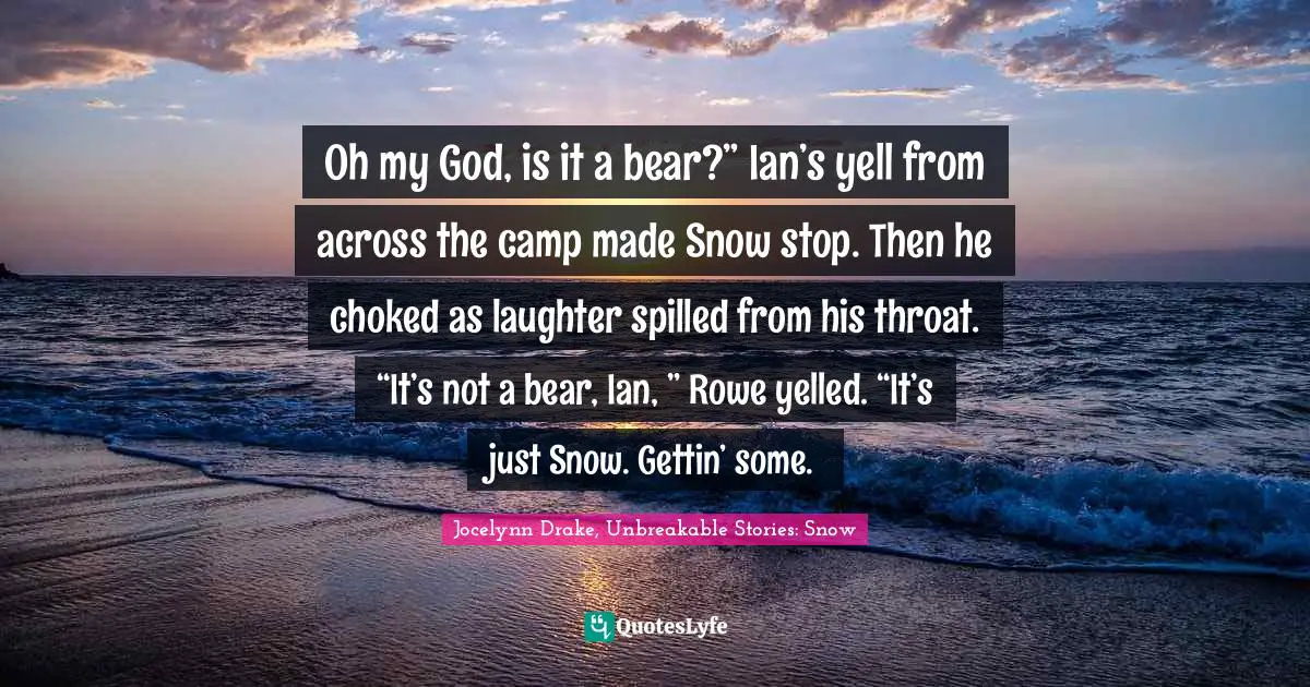 Oh my God, is it a bear?” Ian’s yell from across the camp made Snow stop. Then he choked as laughter spilled from his throat. “It’s not a bear, Ian, ” Rowe yelled. “It’s just Snow. Gettin’ some.