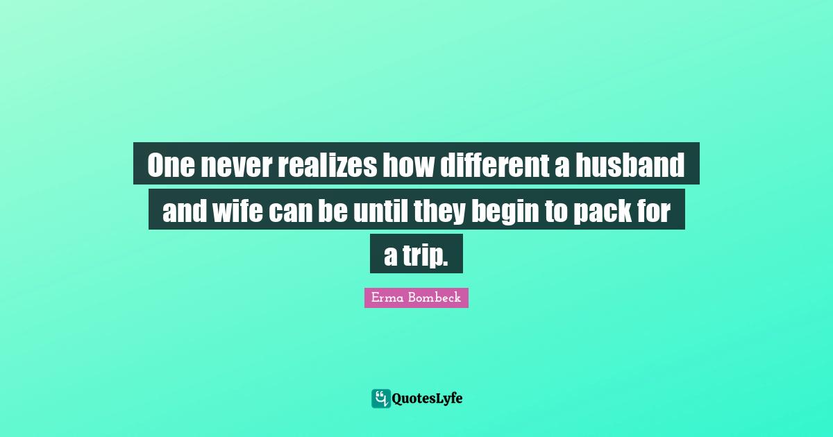 Erma Bombeck Quotes: "One never realizes how different a husband and wife can be until they begin to pack for a trip."