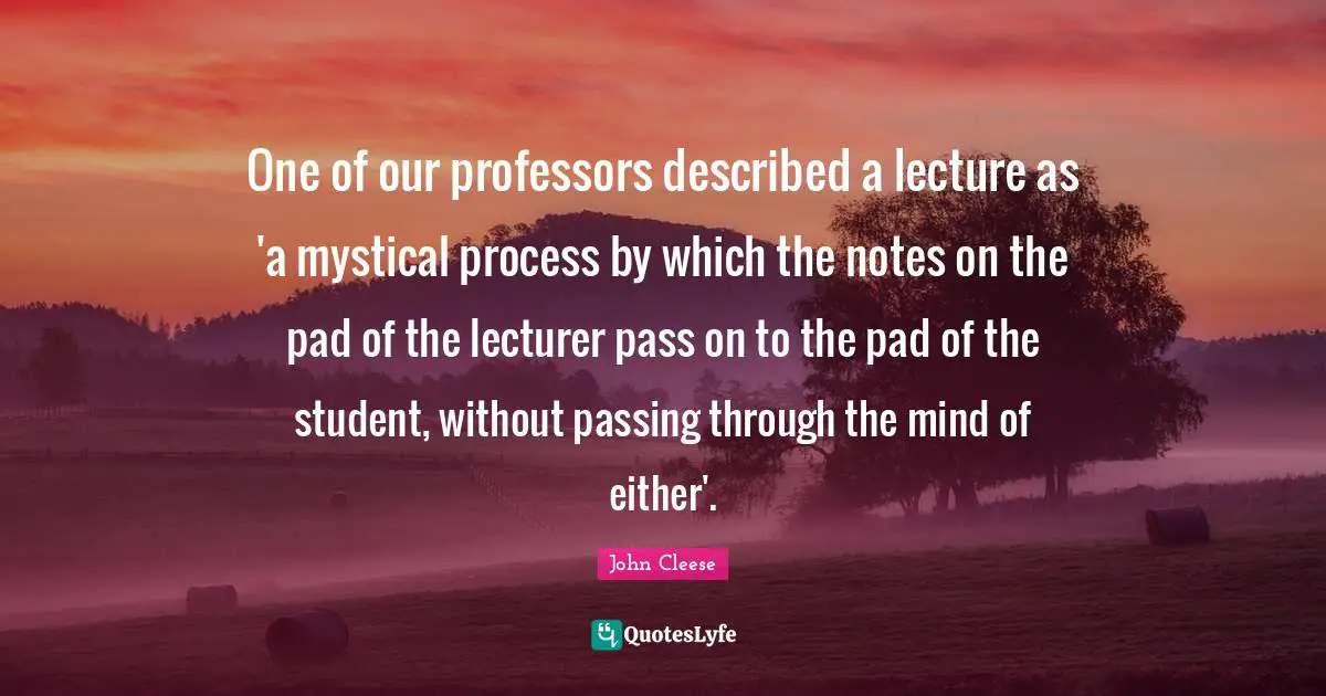 One of our professors described a lecture as 'a mystical process by which the notes on the pad of the lecturer pass on to the pad of the student, without passing through the mind of either'.