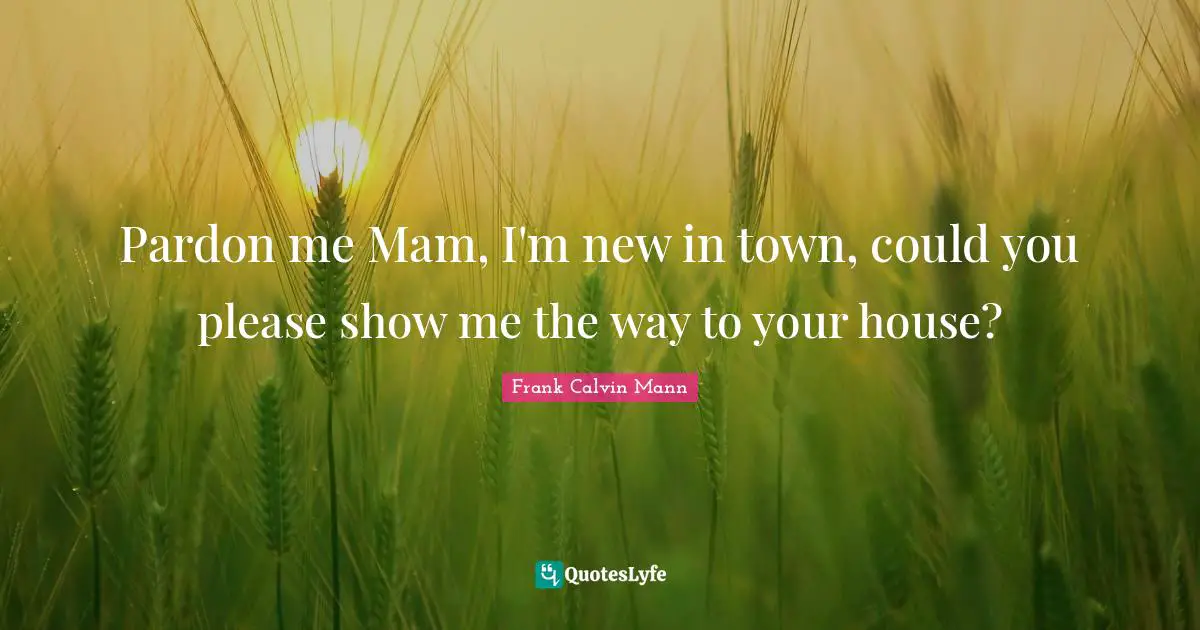 Pardon me Mam, I'm new in town, could you please show me the way to your house?