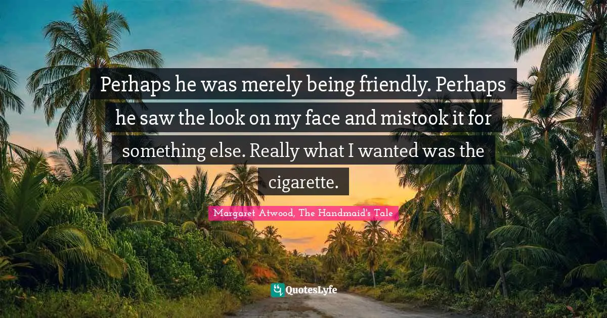 Perhaps he was merely being friendly. Perhaps he saw the look on my face and mistook it for something else. Really what I wanted was the cigarette.