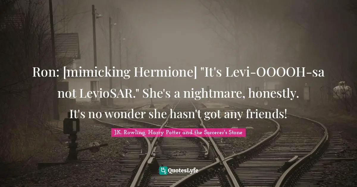 J.K. Rowling, Harry Potter And The Sorcerer's Stone Quotes: "Ron: [mimicking Hermione] "It's Levi-OOOOH-sa not LevioSAR." She's a nightmare, honestly. It's no wonder she hasn't got any friends!"