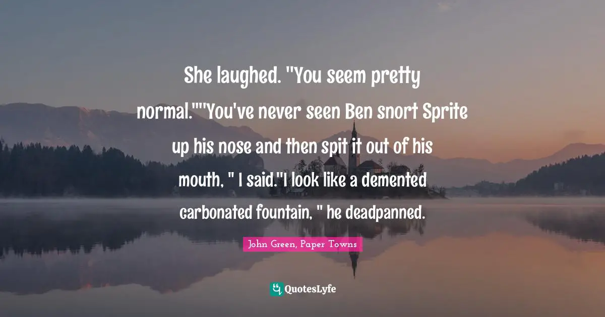 She laughed. ''You seem pretty normal.''''You've never seen Ben snort Sprite up his nose and then spit it out of his mouth, '' I said.''I look like a demented carbonated fountain, '' he deadpanned.