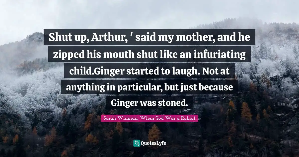 Shut up, Arthur, ' said my mother, and he zipped his mouth shut like an infuriating child.Ginger started to laugh. Not at anything in particular, but just because Ginger was stoned.