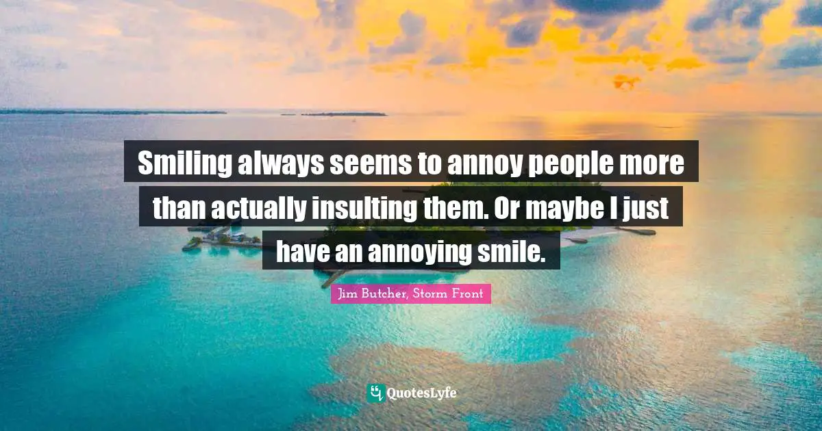 Smiling always seems to annoy people more than actually insulting them. Or maybe I just have an annoying smile.