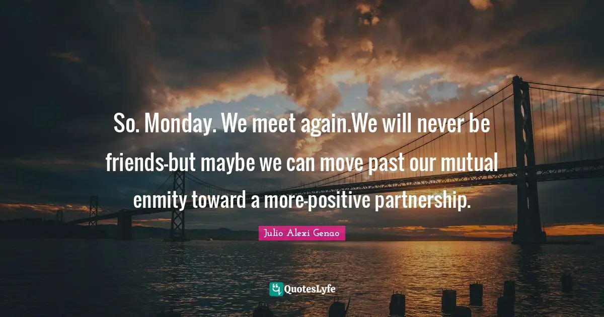 So. Monday. We meet again.We will never be friends—but maybe we can move past our mutual enmity toward a more-positive partnership.