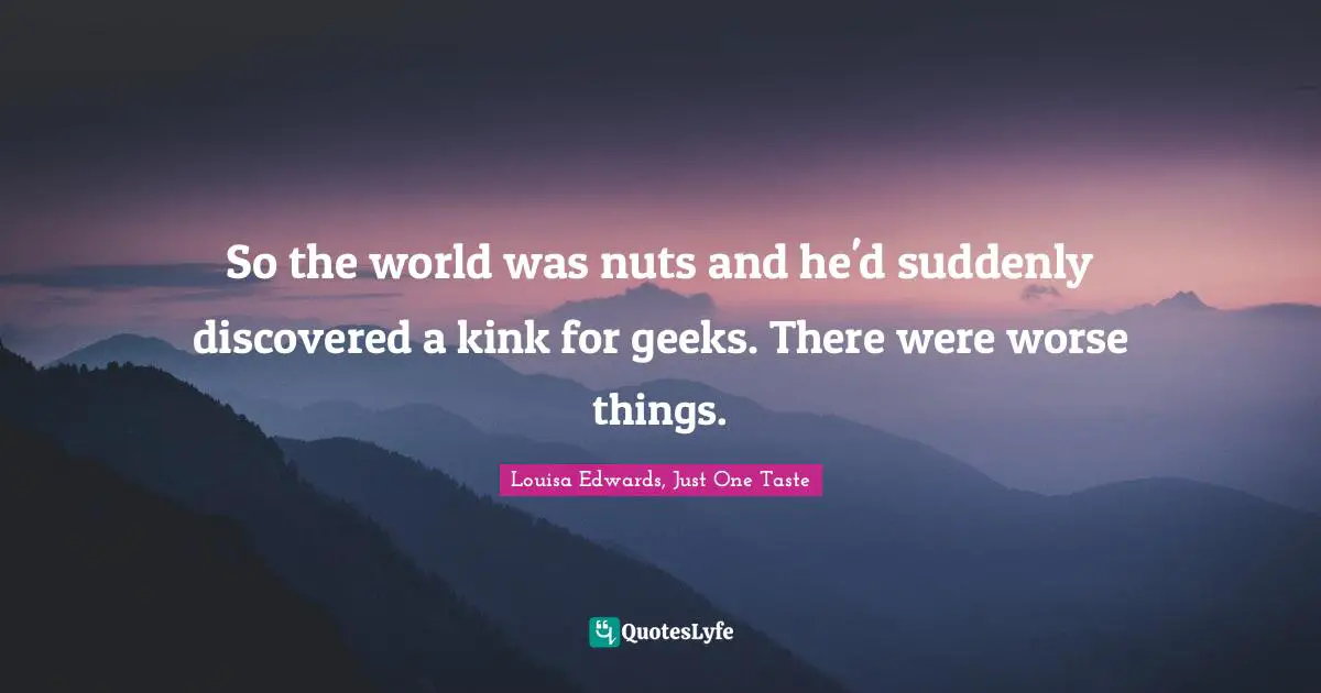 So the world was nuts and he'd suddenly discovered a kink for geeks. There were worse things.