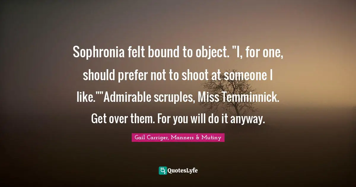 Sophronia felt bound to object. "I, for one, should prefer not to shoot at someone I like.""Admirable scruples, Miss Temminnick. Get over them. For you will do it anyway.