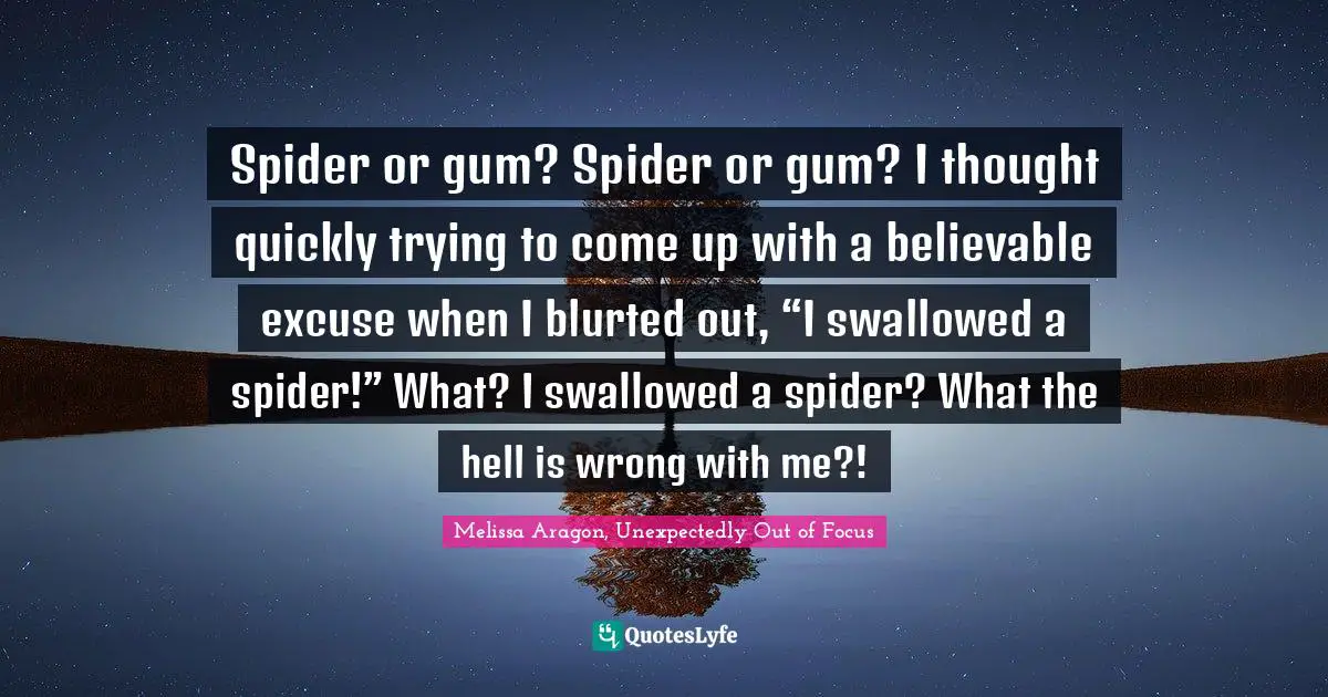 Spider or gum? Spider or gum? I thought quickly trying to come up with a believable excuse when I blurted out, “I swallowed a spider!” What? I swallowed a spider? What the hell is wrong with me?!