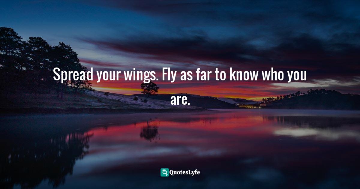 Spread your wings. Fly as far to know who you are.