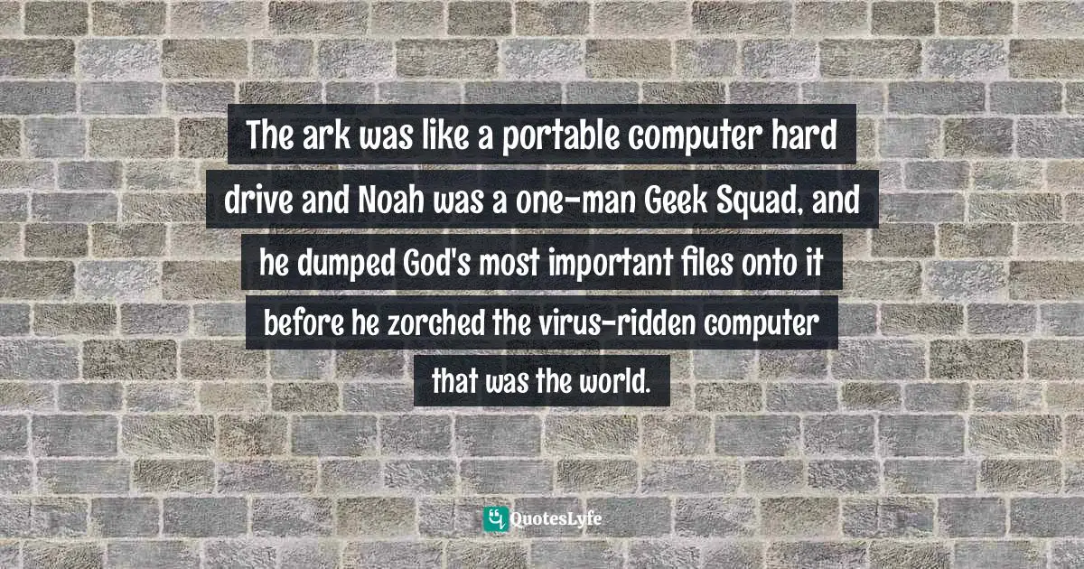 The ark was like a portable computer hard drive and Noah was a one-man Geek Squad, and he dumped God's most important files onto it before he zorched the virus-ridden computer that was the world.