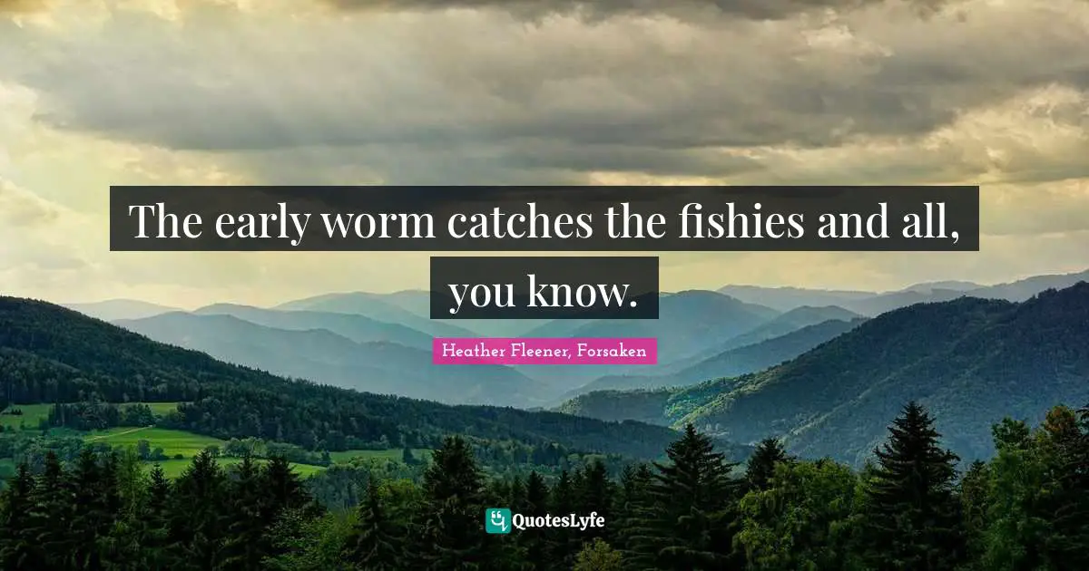 The early worm catches the fishies and all, you know.