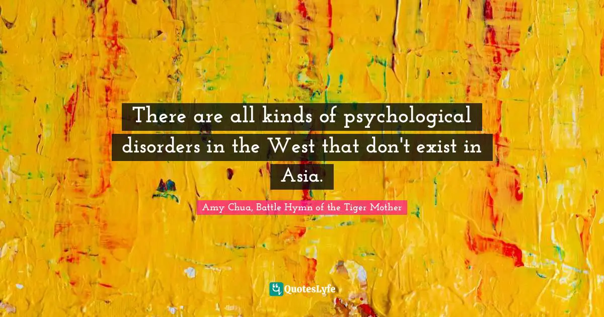 Amy Chua Quotes: "There are all kinds of psychological disorders in the West that don't exist in Asia."