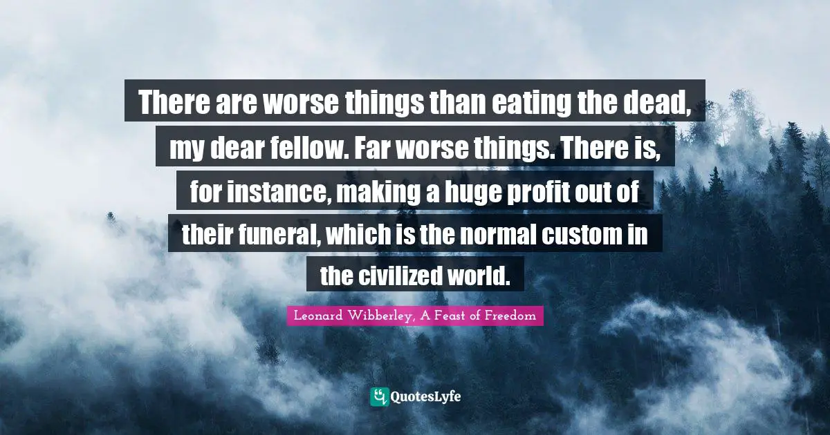 There are worse things than eating the dead, my dear fellow. Far worse things. There is, for instance, making a huge profit out of their funeral, which is the normal custom in the civilized world.