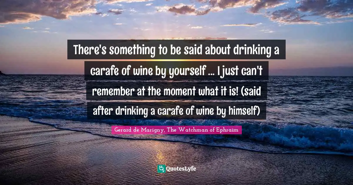 There's something to be said about drinking a carafe of wine by yourself ... I just can't remember at the moment what it is! (said after drinking a carafe of wine by himself)