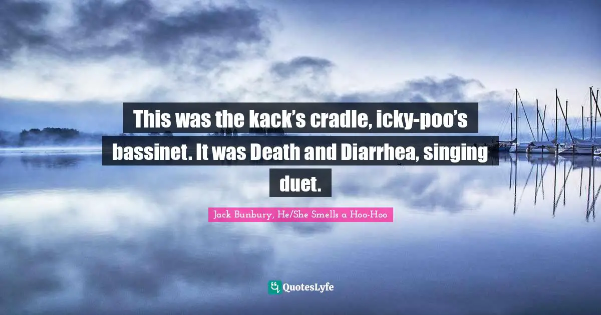 This was the kack’s cradle, icky-poo’s bassinet. It was Death and Diarrhea, singing duet.