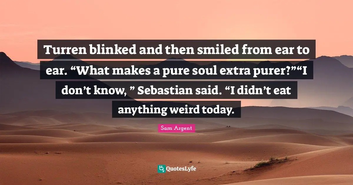 Turren blinked and then smiled from ear to ear. “What makes a pure soul extra purer?”“I don’t know, ” Sebastian said. “I didn’t eat anything weird today.