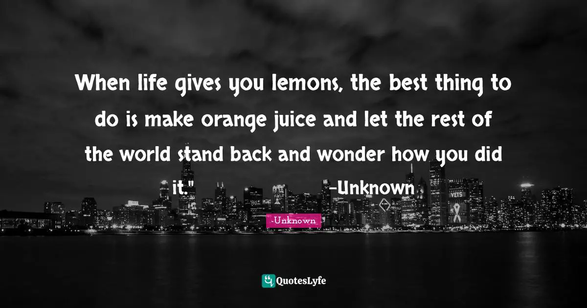 When life gives you lemons, the best thing to do is make orange juice and let the rest of the world stand back and wonder how you did it."			-Unknown