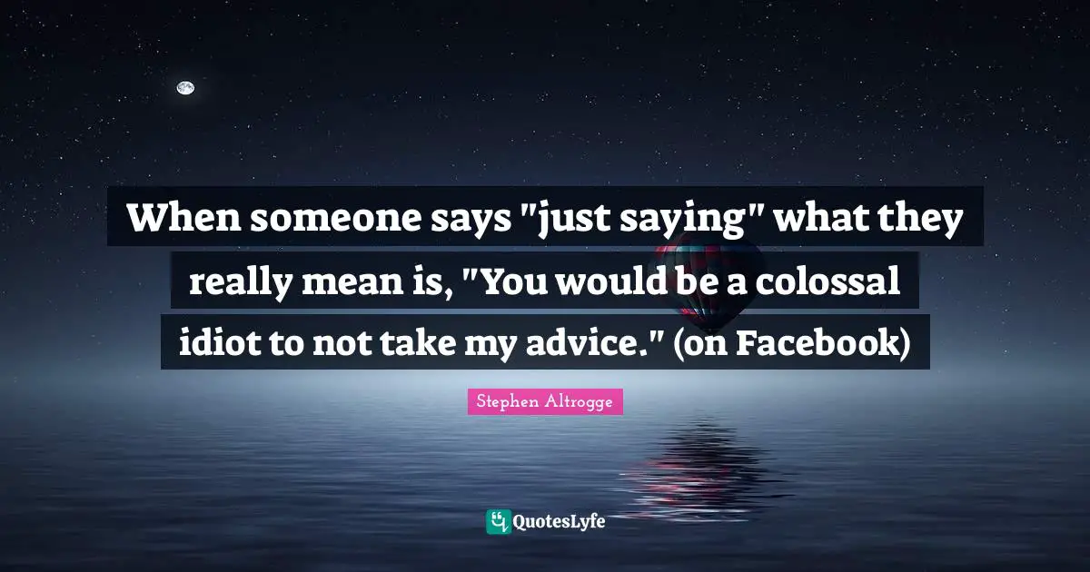 When someone says "just saying" what they really mean is, "You would be a colossal idiot to not take my advice." (on Facebook)