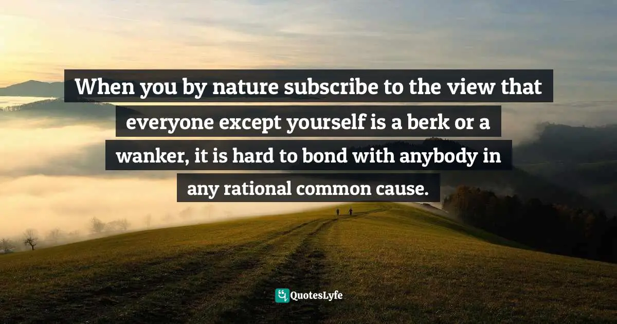When you by nature subscribe to the view that everyone except yourself is a berk or a wanker, it is hard to bond with anybody in any rational common cause.