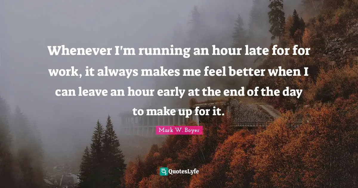 Mark W. Boyer Quotes: "Whenever I'm running an hour late for for work, it always makes me feel better when I can leave an hour early at the end of the day to make up for it."