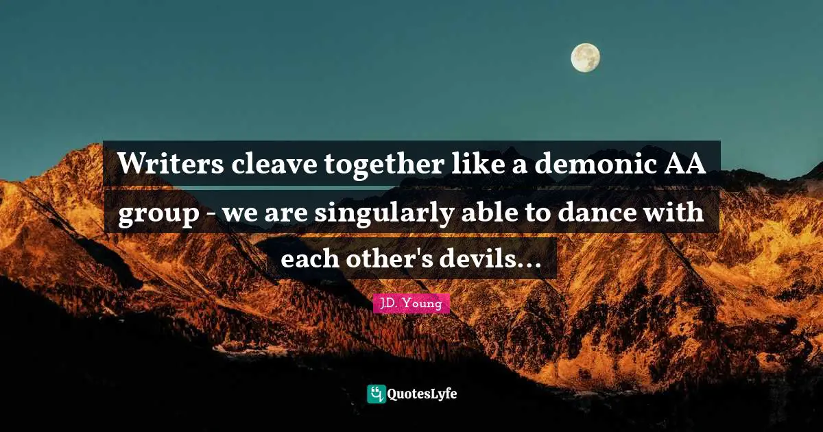 Writers cleave together like a demonic AA group - we are singularly able to dance with each other's devils...