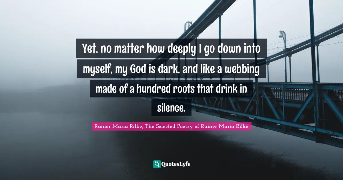 Yet, no matter how deeply I go down into myself, my God is dark, and like a webbing made of a hundred roots that drink in silence.