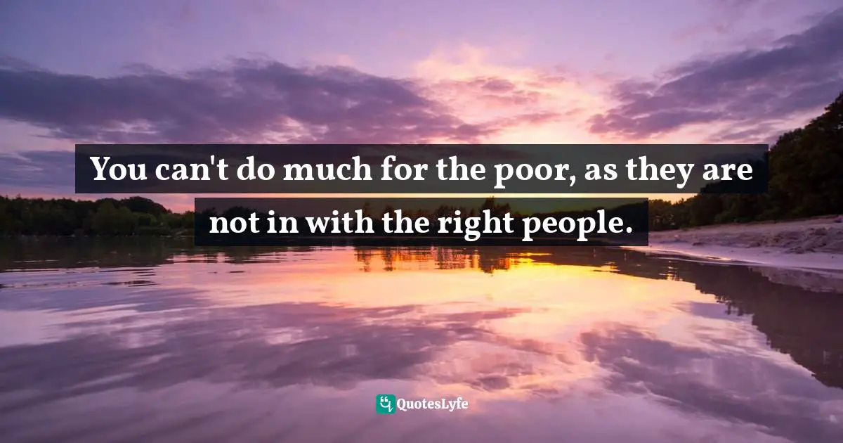 You can't do much for the poor, as they are not in with the right people.