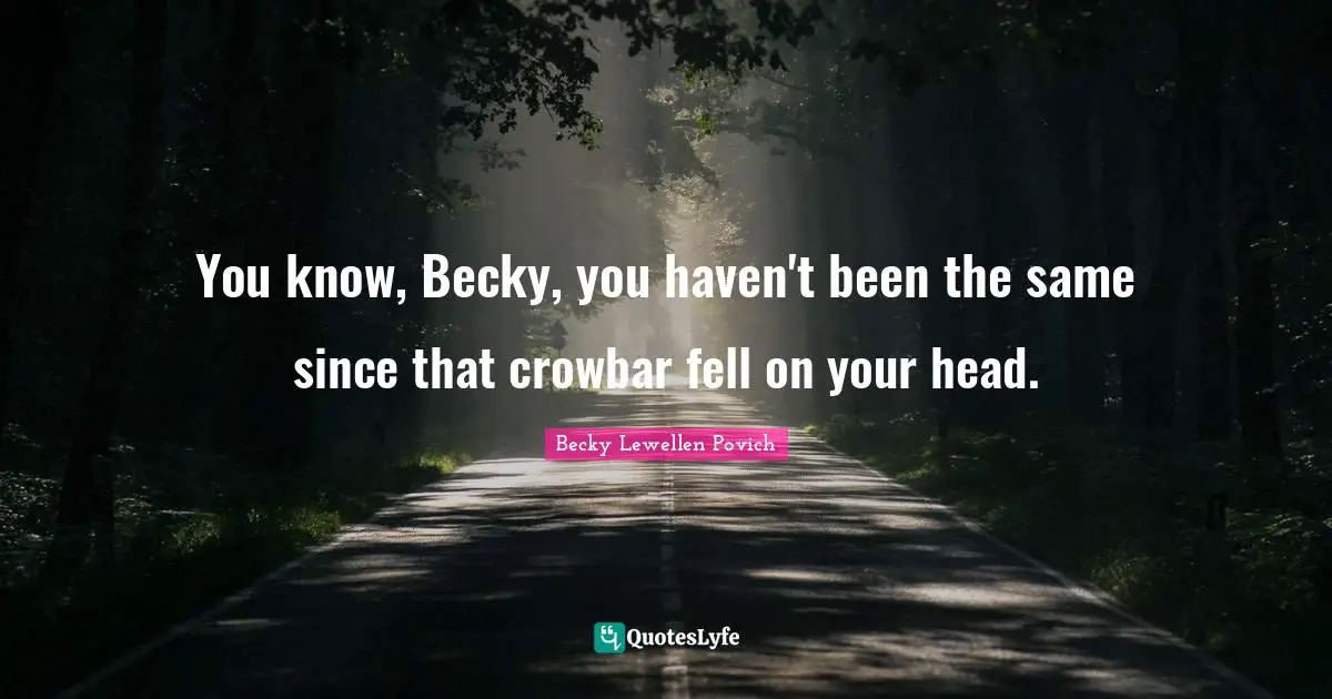 You know, Becky, you haven't been the same since that crowbar fell on your head.