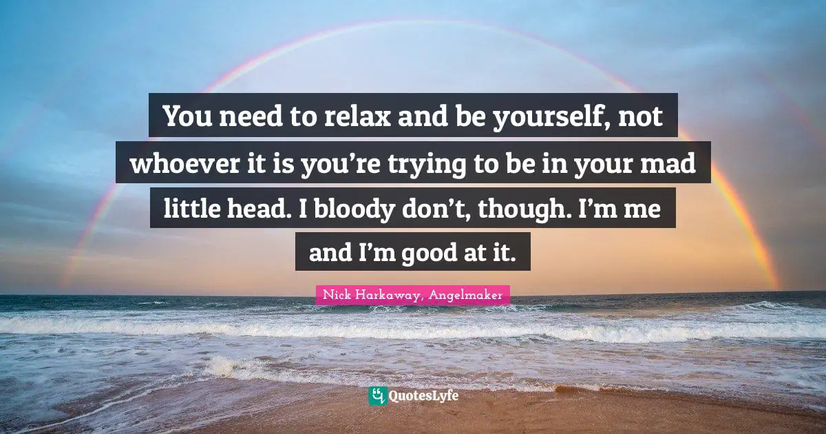 You need to relax and be yourself, not whoever it is you’re trying to be in your mad little head. I bloody don’t, though. I’m me and I’m good at it.