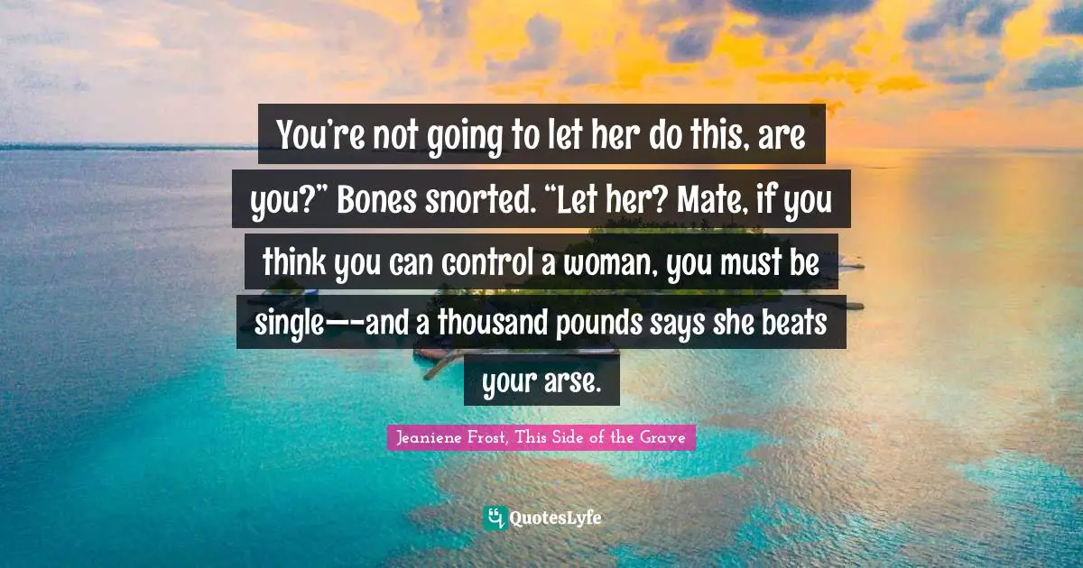 You’re not going to let her do this, are you?” Bones snorted. “Let her? Mate, if you think you can control a woman, you must be single—-and a thousand pounds says she beats your arse.