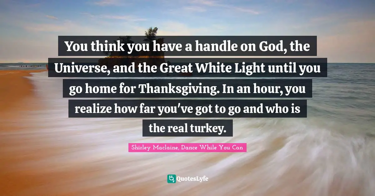 Dinners Quotes: "You think you have a handle on God, the Universe, and the Great White Light until you go home for Thanksgiving. In an hour, you realize how far you've got to go and who is the real turkey."