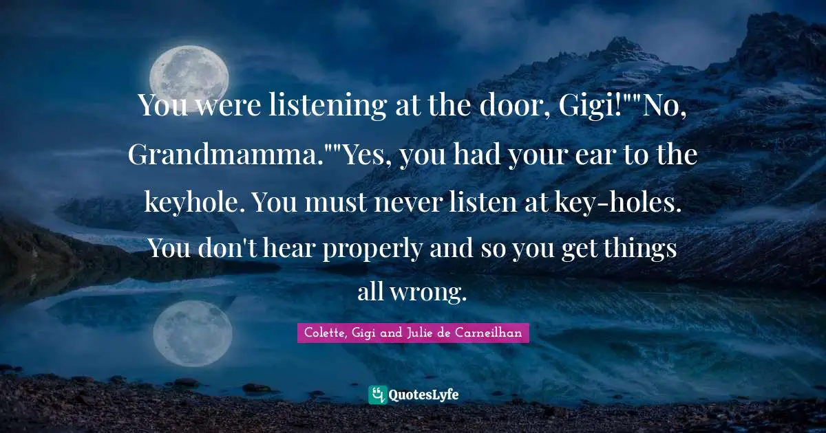 You were listening at the door, Gigi!""No, Grandmamma.""Yes, you had your ear to the keyhole. You must never listen at key-holes. You don't hear properly and so you get things all wrong.