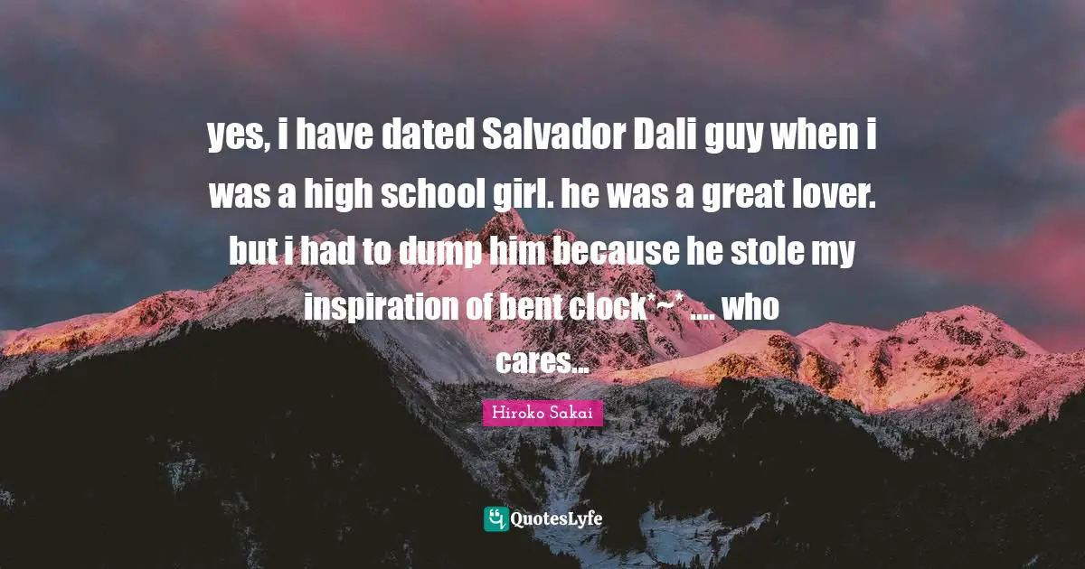 yes, i have dated Salvador Dali guy when i was a high school girl. he was a great lover. but i had to dump him because he stole my inspiration of bent clock*~* .... who cares...