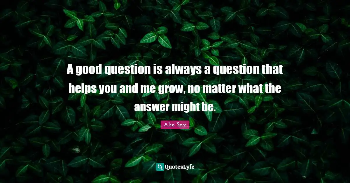 A good question is always a question that helps you and me grow, no matter what the answer might be.