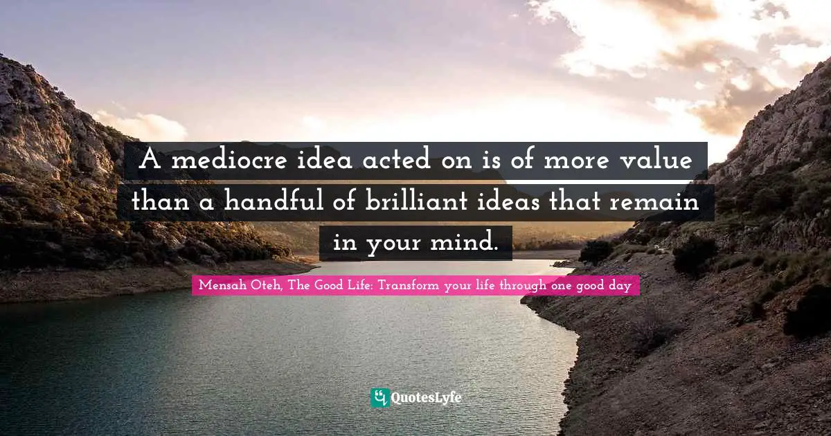 Mensah Oteh, The Good Life: Transform Your Life Through One Good Day Quotes: "A mediocre idea acted on is of more value than a handful of brilliant ideas that remain in your mind."