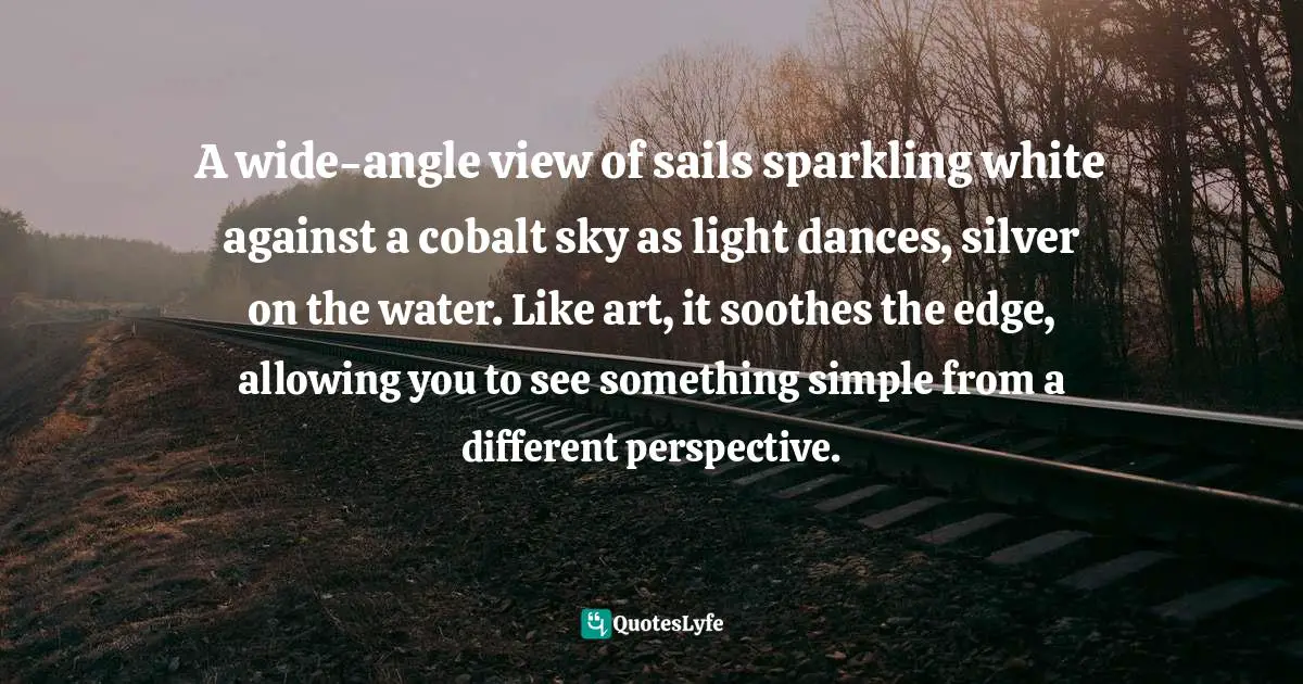 Wayne Dyer Quotes: "A wide-angle view of sails sparkling white against a cobalt sky as light dances, silver on the water. Like art, it soothes the edge, allowing you to see something simple from a different perspective."