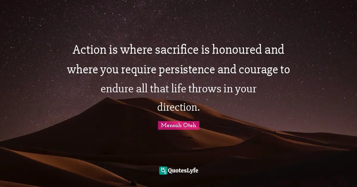Action is where sacrifice is honoured and where you require persistence and courage to endure all that life throws in your direction.