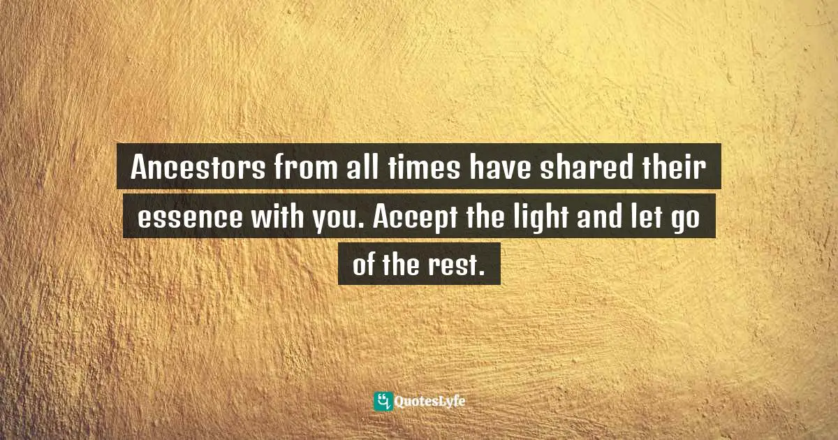 Ancestors from all times have shared their essence with you. Accept the light and let go of the rest.