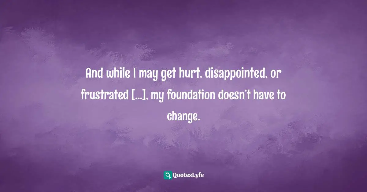 And while I may get hurt, disappointed, or frustrated […], my foundation doesn’t have to change.