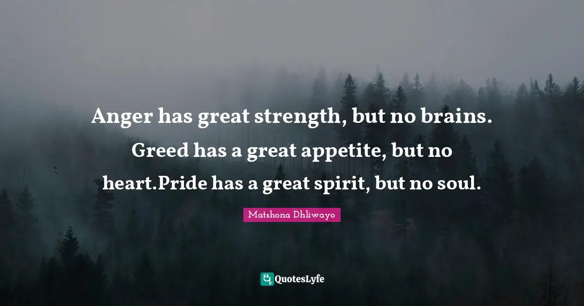 Anger has great strength, but no brains. Greed has a great appetite, but no heart.Pride has a great spirit, but no soul.