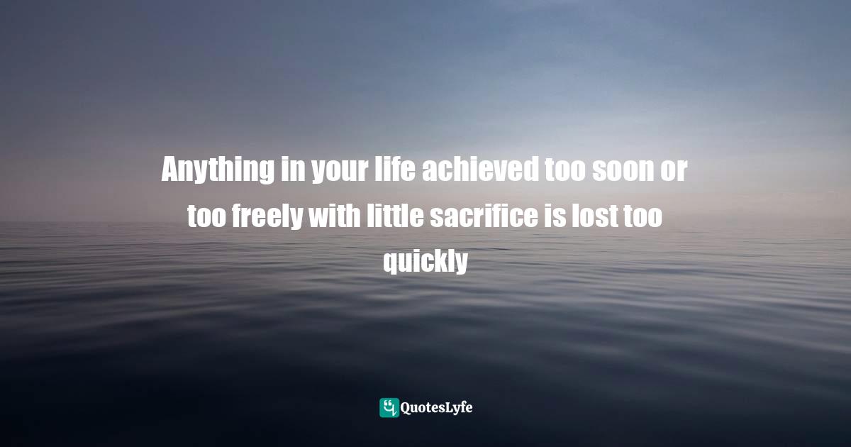 Anything in your life achieved too soon or too freely with little sacrifice is lost too quickly