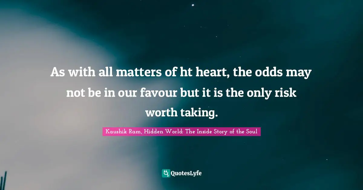 As with all matters of ht heart, the odds may not be in our favour but it is the only risk worth taking.