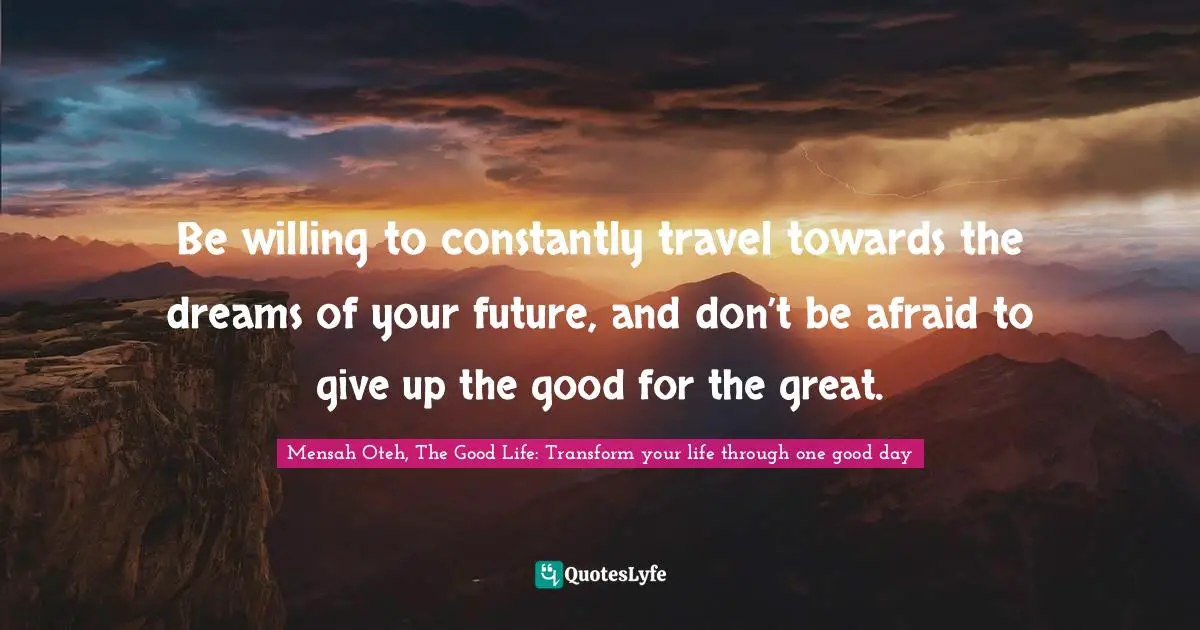 Mensah Oteh, The Good Life: Transform Your Life Through One Good Day Quotes: "Be willing to constantly travel towards the dreams of your future, and don’t be afraid to give up the good for the great."