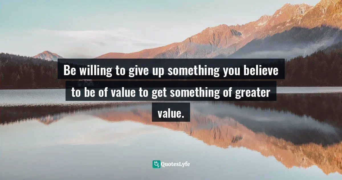 Be willing to give up something you believe to be of value to get something of greater value.